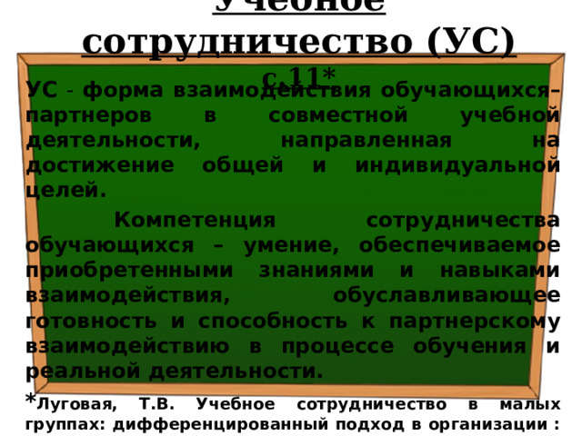 Учебное сотрудничество (УС) с.11* УС - форма взаимодействия обучающихся–партнеров в совместной учебной деятельности, направленная на достижение общей и индивидуальной целей.  Компетенция сотрудничества обучающихся – умение, обеспечиваемое приобретенными знаниями и навыками взаимодействия, обуславливающее готовность и способность к партнерскому взаимодействию в процессе обучения и реальной деятельности. * Луговая, Т.В. Учебное сотрудничество в малых группах: дифференцированный подход в организации : методическое пособие / Т.В. Луговая. – М.: УЦ «Перспектива», 2018. – 95 с. 