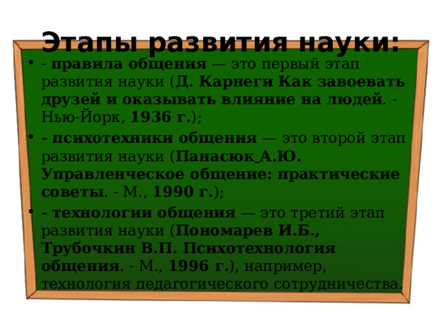 Этапы развития науки: - правила общения — это первый этап развития науки ( Д. Карнеги Как завоевать друзей и оказывать влияние на людей . - Нью-Йорк, 1936 г. ); - психотехники общения — это второй этап развития науки ( Панасюк  А.Ю. Управленческое общение: практические советы . - М., 1990 г. ); - технологии общения — это третий этап развития науки ( Пономарев И.Б., Трубочкин В.П. Психотехнология общения . - М., 1996 г. ), например, технология педагогического сотрудничества. 