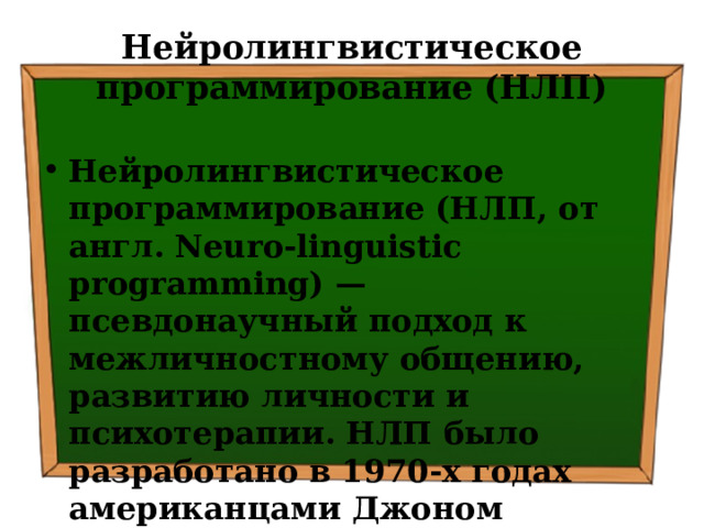 Нейролингвистическое программирование (НЛП) Нейролингвистическое программирование (НЛП, от англ. Neuro-linguistic programming) — псевдонаучный подход к межличностному общению, развитию личности и психотерапии. НЛП было разработано в 1970-х годах американцами Джоном Гриндером и Ричардом Бендлером. 