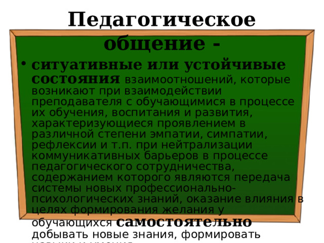 Педагогическое общение - ситуативные или устойчивые состояния  взаимоотношений, которые возникают при взаимодействии преподавателя с обучающимися в процессе их обучения, воспитания и развития, характеризующиеся проявлением в различной степени эмпатии, симпатии, рефлексии и т.п. при нейтрализации коммуникативных барьеров в процессе педагогического сотрудничества, содержанием которого являются передача системы новых профессионально-психологических знаний, оказание влияния в целях формирования желания у обучающихся самостоятельно добывать новые знания, формировать навыки и умения . 