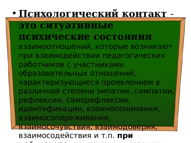 Психологический контакт  - это ситуативные психические состояния  взаимоотношений, которые возникают при взаимодействии педагогических работников с участниками образовательных отношений, характеризующиеся проявлением в различной степени эмпатии, симпатии, рефлексии, саморефлексии, идентификации, взаимопонимания, взаимосопереживания, взаимосочувствия, взаимодоверия, взаимосодействия и т.п. при нейтрализации психологических барьеров . 