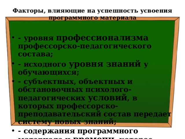 Факторы, влияющие на успешность усвоения программного материала   - уровня профессионализма профессорско-педагогического состава; - исходного уровня знаний у обучающихся; - субъектных, объектных и обстановочных психолого-педагогических условий , в которых профессорско-преподавательский состав передает систему новых знаний; - содержания программного материала и времени , которое необходимо обучаемым для усвоения нового учебного материала. 