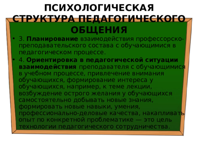 ПСИХОЛОГИЧЕСКАЯ СТРУКТУРА ПЕДАГОГИЧЕСКОГО ОБЩЕНИЯ 3. Планирование взаимодействия профессорско-преподавательского состава с обучающимися в педагогическом процессе. 4. Ориентировка в педагогической ситуации взаимодействия преподавателя с обучающимися в учебном процессе, привлечение внимания обучающихся, формирование интереса у обучающихся, например, к теме лекции, возбуждение острого желания у обучающихся самостоятельно добывать новые знания, формировать новые навыки, умения, профессионально-деловые качества, накапливать опыт по конкретной проблематике — это цель технологии педагогического сотрудничества. 