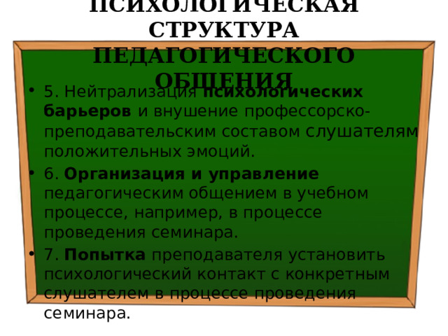 ПСИХОЛОГИЧЕСКАЯ СТРУКТУРА ПЕДАГОГИЧЕСКОГО ОБЩЕНИЯ 5. Нейтрализация психологических барьеров и внушение профессорско-преподавательским составом слушателям положительных эмоций. 6. Организация и управление педагогическим общением в учебном процессе, например, в процессе проведения семинара. 7. Попытка преподавателя установить психологический контакт с конкретным слушателем в процессе проведения семинара. 