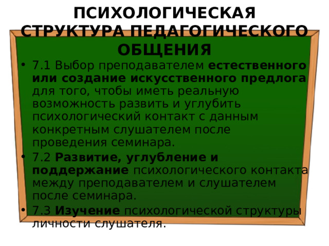 ПСИХОЛОГИЧЕСКАЯ СТРУКТУРА ПЕДАГОГИЧЕСКОГО ОБЩЕНИЯ 7.1 Выбор преподавателем естественного или создание искусственного предлога для того, чтобы иметь реальную возможность развить и углубить психологический контакт с данным конкретным слушателем после проведения семинара. 7.2 Развитие, углубление и поддержание психологического контакта между преподавателем и слушателем после семинара. 7.3 Изучение психологической структуры личности слушателя. 