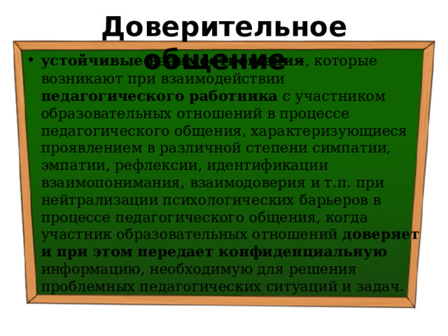 Доверительное общение - устойчивые взаимоотношения , которые  возникают при взаимодействии педагогического работника  с участником образовательных отношений в процессе педагогического общения, характеризующиеся проявлением в различной степени симпатии, эмпатии, рефлексии, идентификации взаимопонимания, взаимодоверия и т.п. при нейтрализации психологических барьеров в процессе педагогического общения, когда участник образовательных отношений доверяет и при этом передает конфиденциальную информацию, необходимую для решения проблемных педагогических ситуаций и задач. 