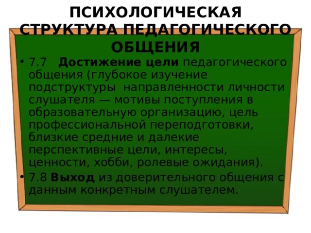 ПСИХОЛОГИЧЕСКАЯ СТРУКТУРА ПЕДАГОГИЧЕСКОГО ОБЩЕНИЯ 7.7 Достижение цели педагогического общения (глубокое изучение подструктуры направленности личности слушателя — мотивы поступления в образовательную организацию, цель профессиональной переподготовки, близкие средние и далекие перспективные цели, интересы, ценности, хобби, ролевые ожидания). 7.8 Выход из доверительного общения с данным конкретным слушателем. 