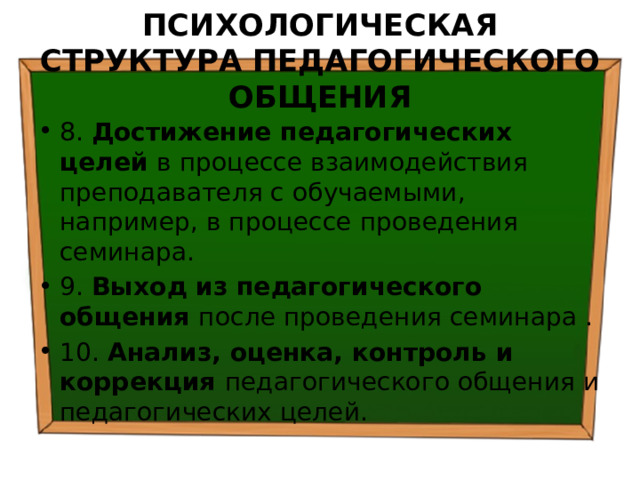 ПСИХОЛОГИЧЕСКАЯ СТРУКТУРА ПЕДАГОГИЧЕСКОГО ОБЩЕНИЯ 8. Достижение педагогических целей в процессе взаимодействия преподавателя с обучаемыми, например, в процессе проведения семинара. 9. Выход из педагогического общения после проведения семинара . 10. Анализ, оценка, контроль и коррекция педагогического общения и педагогических целей. 