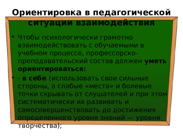 Ориентировка в педагогической ситуации взаимодействия Чтобы психологически грамотно взаимодействовать с обучаемыми в учебном процессе, профессорско-преподавательский состав должен уметь ориентироваться: - в себе (использовать свои сильные стороны, а слабые «места» и болевые точки скрывать от слушателей и при этом систематически их развивать и самосовершенствовать до достижения определенного уровня знаний — уровня творчества); 