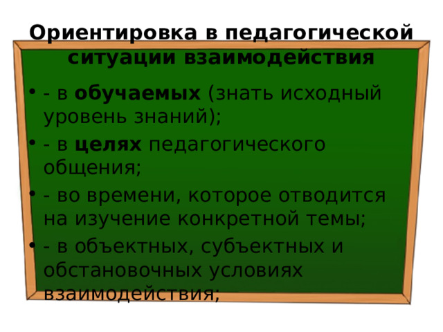 Ориентировка в педагогической ситуации взаимодействия - в обучаемых (знать исходный уровень знаний); - в целях педагогического общения; - во времени, которое отводится на изучение конкретной темы; - в объектных, субъектных и обстановочных условиях взаимодействия; 