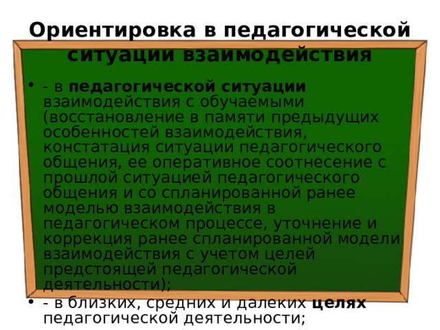 Ориентировка в педагогической ситуации взаимодействия - в педагогической ситуации взаимодействия с обучаемыми (восстановление в памяти предыдущих особенностей взаимодействия, констатация ситуации педагогического общения, ее оперативное соотнесение с прошлой ситуацией педагогического общения и со спланированной ранее моделью взаимодействия в педагогическом процессе, уточнение и коррекция ранее спланированной модели взаимодействия с учетом целей предстоящей педагогической деятельности); - в близких, средних и далеких целях педагогической деятельности; 