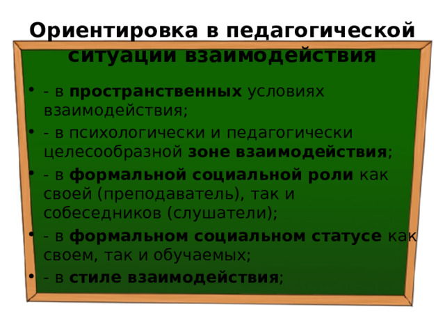 Ориентировка в педагогической ситуации взаимодействия - в пространственных условиях взаимодействия; - в психологически и педагогически целесообразной зоне взаимодействия ; - в формальной социальной роли как своей (преподаватель), так и собеседников (слушатели); - в формальном социальном статусе как своем, так и обучаемых; - в стиле взаимодействия ; 