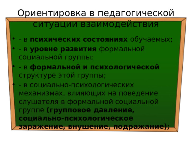 Ориентировка в педагогической ситуации взаимодействия - в психических состояниях обучаемых; - в уровне развития формальной социальной группы; - в формальной и психологической структуре этой группы; - в социально-психологических механизмах, влияющих на поведение слушателя в формальной социальной группе (групповое давление, социально-психологическое заражение, внушение, подражание); 