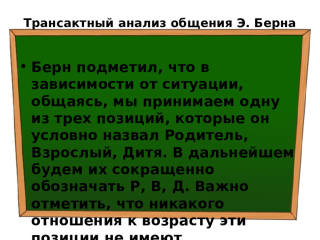 Трансактный анализ общения Э. Берна   Берн подметил, что в зависимости от ситуации, общаясь, мы принимаем одну из трех позиций, которые он условно назвал Родитель, Взрослый, Дитя.  В дальнейшем будем их сокращенно обозначать Р, В, Д.  Важно отметить, что никакого отношения к возрасту эти позиции не имеют 