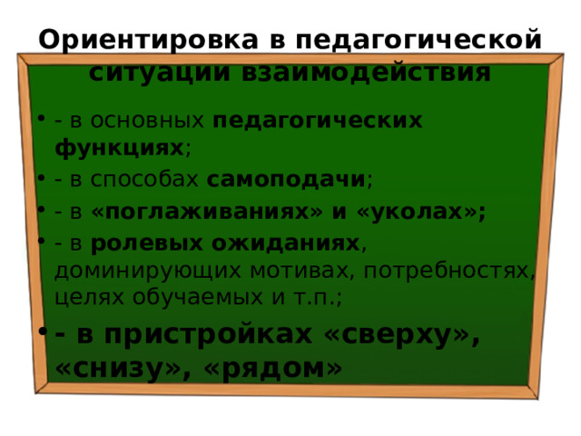 Ориентировка в педагогической ситуации взаимодействия - в основных педагогических функциях ; - в способах самоподачи ; - в «поглаживаниях» и «уколах»; - в ролевых ожиданиях , доминирующих мотивах, потребностях, целях обучаемых и т.п.; - в пристройках «сверху», «снизу», «рядом» 