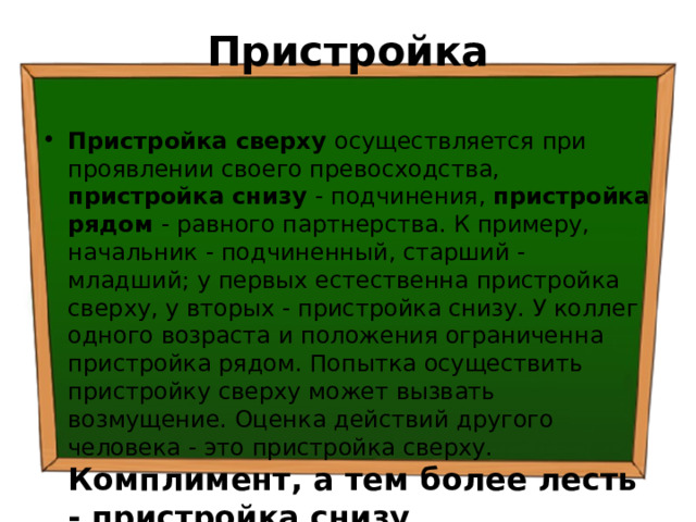 Пристройка   Пристройка сверху осуществляется при проявлении своего превосходства, пристройка снизу - подчинения, пристройка рядом - равного партнерства. К примеру, начальник - подчиненный, старший - младший; у первых естественна пристройка сверху, у вторых - пристройка снизу. У коллег одного возраста и положения ограниченна пристройка рядом. Попытка осуществить пристройку сверху может вызвать возмущение. Оценка действий другого человека - это пристройка сверху. Комплимент, а тем более лесть - пристройка снизу. 