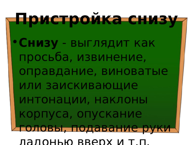 Пристройка снизу Снизу - выглядит как просьба, извинение, оправдание, виноватые или заискивающие интонации, наклоны корпуса, опускание головы, подавание руки ладонью вверх и т.п. 