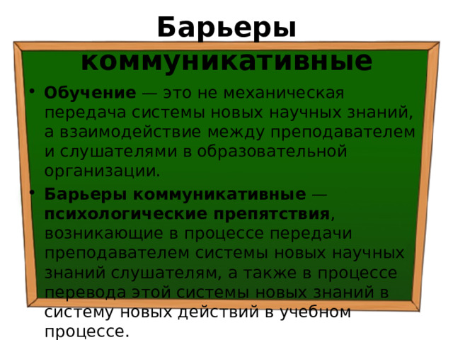 Барьеры коммуникативные Обучение — это не механическая передача системы новых научных знаний, а взаимодействие между преподавателем и слушателями в образовательной организации. Барьеры коммуникативные — психологические препятствия , возникающие в процессе передачи преподавателем системы новых научных знаний слушателям, а также в процессе перевода этой системы новых знаний в систему новых действий в учебном процессе. 