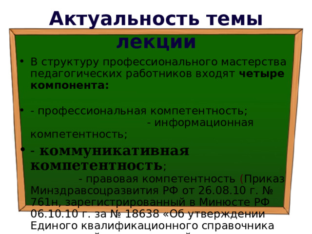 Актуальность темы лекции В структуру профессионального мастерства педагогических работников входят четыре компонента:  - профессиональная компетентность; - информационная компетентность; - коммуникативная компетентность ; - правовая компетентность  ( Приказ Минздравсоцразвития РФ от 26.08.10 г. № 761н, зарегистрированный в Минюсте РФ 06.10.10 г. за № 18638 «Об утверждении Единого квалификационного справочника должностей руководителей, специалистов и служащих, раздел Квалификационные характеристики должностей работников образования») 