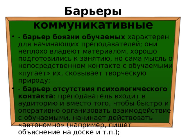 Барьеры коммуникативные - барьер боязни обучаемых характерен для начинающих преподавателей; они неплохо владеют материалом, хорошо подготовились к занятию, но сама мысль о непосредственном контакте с обучаемыми «пугает» их, сковывает творческую природу; - барьер отсутствия психологического контакта : преподаватель входит в аудиторию и вместо того, чтобы быстро и оперативно организовать взаимодействие с обучаемыми, начинает действовать «автономно» (например, пишет объяснение на доске и т.п.); 