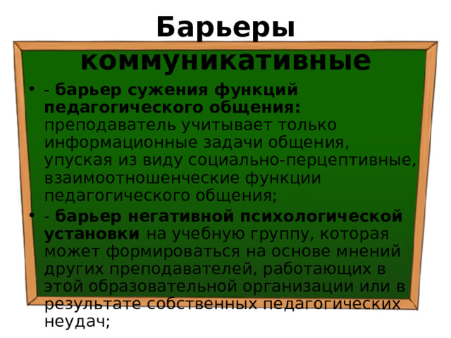 Барьеры коммуникативные - барьер сужения функций педагогического общения: преподаватель учитывает только информационные задачи общения, упуская из виду социально-перцептивные, взаимоотношенческие функции педагогического общения; - барьер негативной психологической установки на учебную группу, которая может формироваться на основе мнений других преподавателей, работающих в этой образовательной организации или в результате собственных педагогических неудач; 