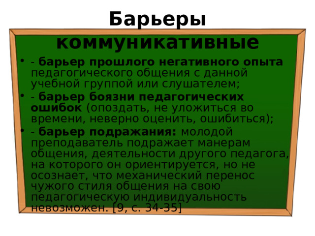 Барьеры коммуникативные - барьер прошлого негативного опыта педагогического общения с данной учебной группой или слушателем; - барьер боязни педагогических ошибок (опоздать, не уложиться во времени, неверно оценить, ошибиться); - барьер подражания: молодой преподаватель подражает манерам общения, деятельности другого педагога, на которого он ориентируется, но не осознает, что механический перенос чужого стиля общения на свою педагогическую индивидуальность невозможен. [9, с. 34-35] 