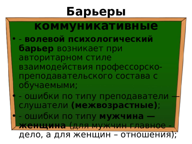 Барьеры коммуникативные - волевой психологический барьер возникает при авторитарном стиле взаимодействия профессорско-преподавательского состава с обучаемыми; - ошибки по типу преподаватели — слушатели (межвозрастные) ; - ошибки по типу мужчина — женщина (для мужчин главное - дело, а для женщин – отношения); 