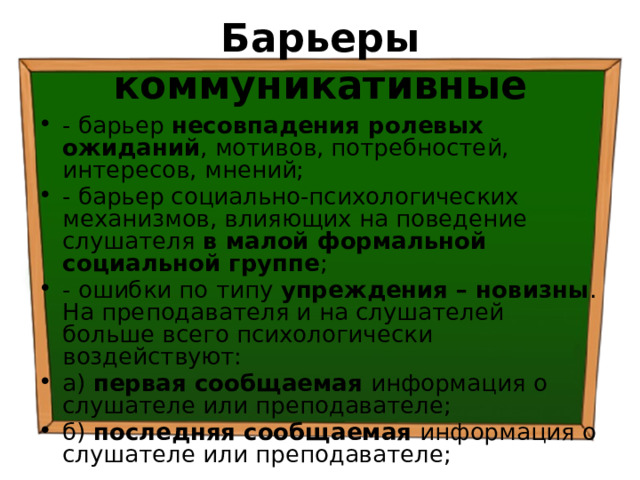 Барьеры коммуникативные - барьер несовпадения ролевых ожиданий , мотивов, потребностей, интересов, мнений; - барьер социально-психологических механизмов, влияющих на поведение слушателя в малой формальной социальной группе ; - ошибки по типу упреждения – новизны . На преподавателя и на слушателей больше всего психологически воздействуют: а) первая сообщаемая информация о слушателе или преподавателе; б) последняя сообщаемая информация о слушателе или преподавателе; 