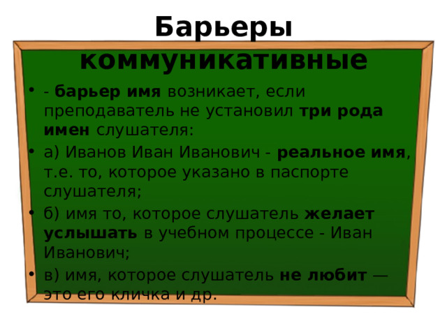 Барьеры коммуникативные - барьер имя возникает, если преподаватель не установил три рода имен слушателя: а) Иванов Иван Иванович - реальное имя , т.е. то, которое указано в паспорте слушателя; б) имя то, которое слушатель желает услышать в учебном процессе - Иван Иванович; в) имя, которое слушатель не любит — это его кличка и др. 