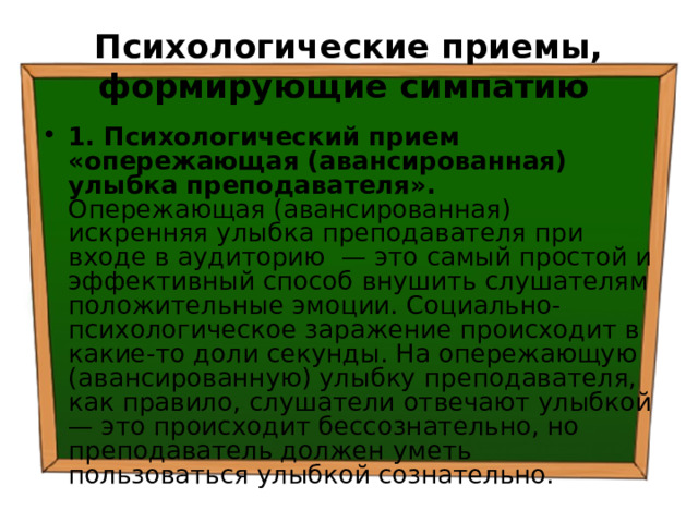 Психологические приемы, формирующие симпатию  1. Психологический прием «опережающая (авансированная) улыбка преподавателя». Опережающая (авансированная) искренняя улыбка преподавателя при входе в аудиторию — это самый простой и эффективный способ внушить слушателям положительные эмоции. Социально-психологическое заражение происходит в какие-то доли секунды. На опережающую (авансированную) улыбку преподавателя, как правило, слушатели отвечают улыбкой — это происходит бессознательно, но преподаватель должен уметь пользоваться улыбкой сознательно. 