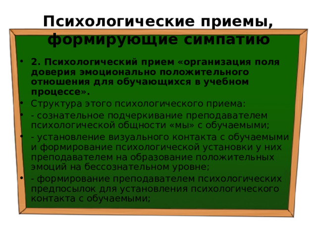 Психологические приемы, формирующие симпатию 2. Психологический прием «организация поля доверия эмоционально положительного отношения для обучающихся в учебном процессе». Структура этого психологического приема: - сознательное подчеркивание преподавателем психологической общности «мы» с обучаемыми; - установление визуального контакта с обучаемыми и формирование психологической установки у них преподавателем на образование положительных эмоций на бессознательном уровне; - формирование преподавателем психологических предпосылок для установления психологического контакта с обучаемыми; 