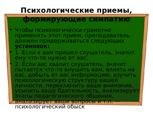 Психологические приемы, формирующие симпатию Чтобы психологически грамотно применять этот прием, преподаватель должен придерживаться следующих установок: 1. Если к вам пришел слушатель, значит ему что-то нужно от вас; 2. Если вас хвалит слушатель, значит пытается что-то внушить вам, влиять на вас, добыть от вас информацию, изучить психологическую структуру вашей личности, переключить ваше внимание, усыпить вашу бдительность, анализирует этапы педагогического общения, анализирует ваши вопросы и т.п. — психологический обыск 