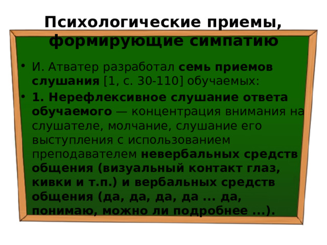 Психологические приемы, формирующие симпатию И. Атватер разработал семь приемов слушания [1, с. 30-110] обучаемых: 1. Нерефлексивное слушание ответа обучаемого — концентрация внимания на слушателе, молчание, слушание его выступления с использованием преподавателем невербальных средств общения (визуальный контакт глаз, кивки и т.п.) и вербальных средств общения (да, да, да, да ... да, понимаю, можно ли подробнее ...). 