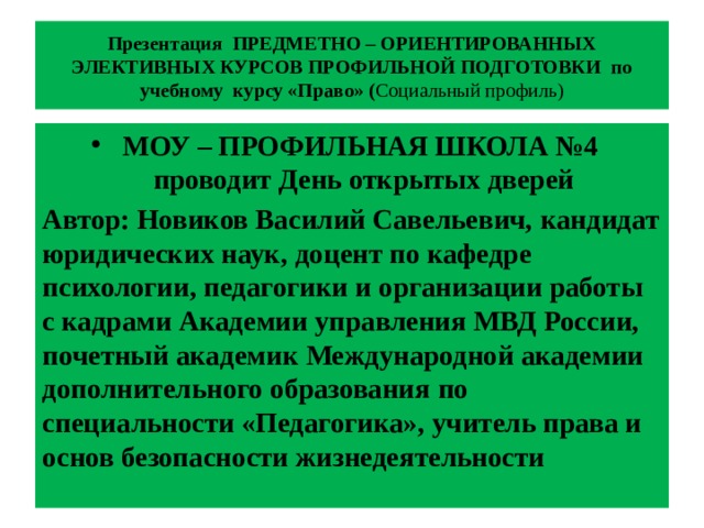 Презентация ПРЕДМЕТНО – ОРИЕНТИРОВАННЫХ ЭЛЕКТИВНЫХ КУРСОВ ПРОФИЛЬНОЙ ПОДГОТОВКИ по учебному курсу «Право» ( Социальный профиль) МОУ – ПРОФИЛЬНАЯ ШКОЛА №4 проводит День открытых дверей Автор: Новиков Василий Савельевич,  кандидат юридических наук,  доцент по кафедре психологии, педагогики и организации работы с кадрами  Академии управления МВД России,  почетный академик Международной академии  дополнительного образования  по специальности «Педагогика»,  учитель права и основ безопасности жизнедеятельности  