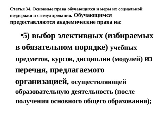 Статья 34. Основные права обучающихся и меры их социальной поддержки и стимулирования.  Обучающимся предоставляются академические права на: 5) выбор элективных (избираемых в обязательном порядке) учебных предметов, курсов, дисциплин (модулей) из перечня, предлагаемого организацией, осуществляющей образовательную деятельность (после получения основного общего образования); 