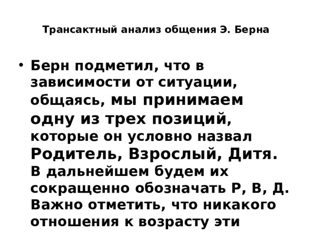  Трансактный анализ общения Э. Берна   Берн подметил, что в зависимости от ситуации, общаясь, мы принимаем одну из трех позиций , которые он условно назвал Родитель, Взрослый, Дитя.  В дальнейшем будем их сокращенно обозначать Р, В, Д.  Важно отметить, что никакого отношения к возрасту эти позиции не имеют 