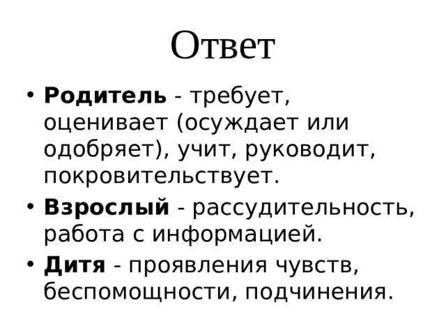 Ответ Родитель - требует, оценивает (осуждает или одобряет), учит, руководит, покровительствует. Взрослый - рассудительность, работа с информацией. Дитя - проявления чувств, беспомощности, подчинения. 