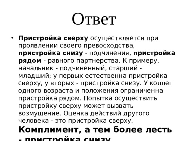 Ответ Пристройка сверху осуществляется при проявлении своего превосходства, пристройка снизу - подчинения, пристройка рядом - равного партнерства. К примеру, начальник - подчиненный, старший - младший; у первых естественна пристройка сверху, у вторых - пристройка снизу. У коллег одного возраста и положения ограниченна пристройка рядом. Попытка осуществить пристройку сверху может вызвать возмущение. Оценка действий другого человека - это пристройка сверху. Комплимент, а тем более лесть - пристройка снизу . 