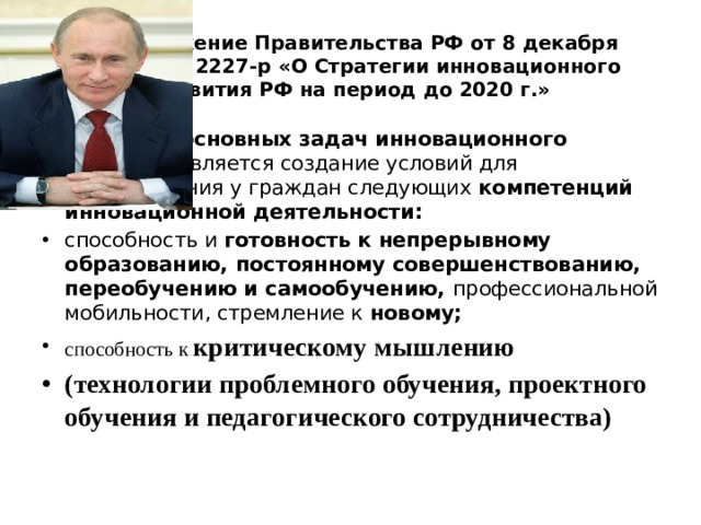 Распоряжение Правительства РФ от 8 декабря 2011 г. № 2227-р «О Стратегии инновационного развития РФ на период до 2020 г.» Одной из основных задач инновационного развития является создание условий для формирования у граждан следующих компетенций инновационной деятельности: способность и готовность к непрерывному образованию, постоянному совершенствованию, переобучению и самообучению, профессиональной мобильности, стремление к новому; способность к критическому мышлению  (технологии проблемного обучения, проектного обучения и педагогического сотрудничества) 