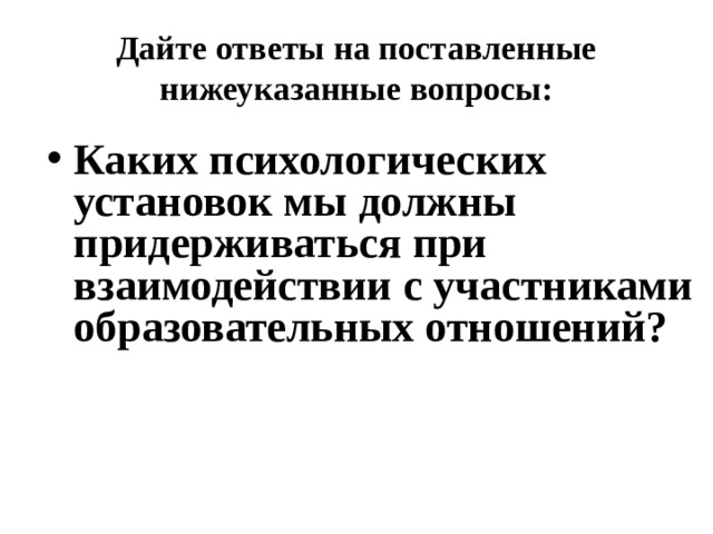 Дайте ответы на поставленные нижеуказанные вопросы: Каких психологических установок мы должны придерживаться при взаимодействии с участниками образовательных отношений? 