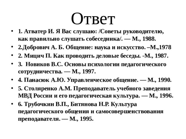Ответ 1. Атватер И. Я Вас слушаю: /Советы руководителю, как правильно слушать собеседника/. — М., 1988. 2.Добрович А. Б. Общение: наука и искусство. –М.,1978 2. Мицич П. Как проводить деловые беседы. -М., 1987. 3. Новиков B.C. Основы психологии педагогического сотрудничества. — М., 1997. 4. Панасюк А.Ю. Управленческое общение. — М., 1990. 5. Столяренко A.M. Преподаватель учебного заведения МВД России и его педагогическая культура. — М., 1996. 6. Трубочкин В.П., Битянова Н.Р. Культура педагогического общения и самосовершенствования преподавателя. — М., 1995. 