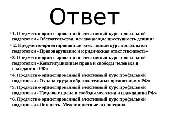 Ответ 1. Предметно-ориентированный элективный курс профильной подготовки «Обстоятельства, исключающие преступность деяния»  2. Предметно-ориентированный элективный курс профильной подготовки «Правонарушение и юридическая ответственность» 3. Предметно-ориентированный элективный курс профильной подготовки «Конституционные права и свободы человека и гражданина РФ» 4. Предметно-ориентированный элективный курс профильной подготовки «Охрана труда в образовательных организациях РФ» 5. Предметно-ориентированный элективный курс профильной подготовки «Трудовые права и свободы человека и гражданина РФ» 6. Предметно-ориентированный элективный курс профильной подготовки «Личность. Межличностные отношения» 