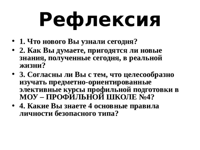 Рефлексия 1. Что нового Вы узнали сегодня? 2. Как Вы думаете, пригодятся ли новые знания, полученные сегодня, в реальной жизни? 3. Согласны ли Вы с тем, что целесообразно изучать предметно-ориентированные элективные курсы профильной подготовки в МОУ – ПРОФИЛЬНОЙ ШКОЛЕ №4? 4. Какие Вы знаете 4 основные правила личности безопасного типа? 