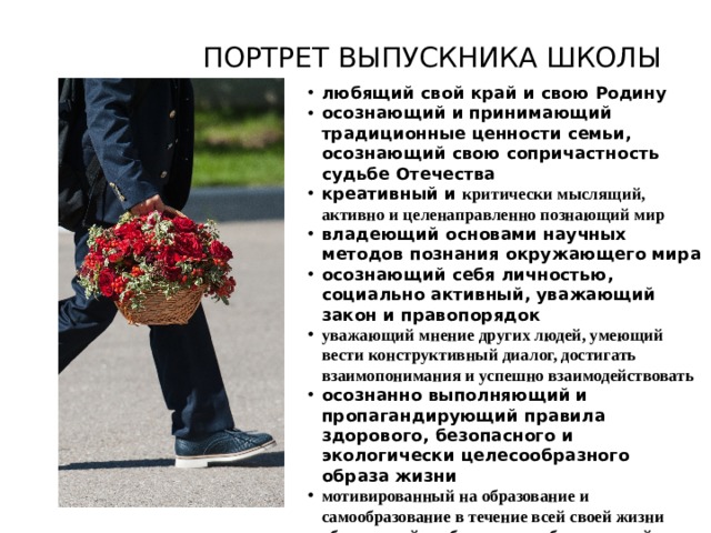 ПОРТРЕТ ВЫПУСКНИКА ШКОЛЫ любящий свой край и свою Родину осознающий и принимающий традиционные ценности семьи, осознающий свою сопричастность судьбе Отечества креативный и критически мыслящий, активно и целенаправленно познающий мир владеющий основами научных методов познания окружающего мира осознающий себя личностью, социально активный, уважающий закон и правопорядок уважающий мнение других людей, умеющий вести конструктивный диалог, достигать взаимопонимания и успешно взаимодействовать осознанно выполняющий и пропагандирующий правила здорового, безопасного и экологически целесообразного образа жизни мотивированный на образование и самообразование в течение всей своей жизни обладающий необходимым набором знаний и навыков для ведения профессиональной деятельности   