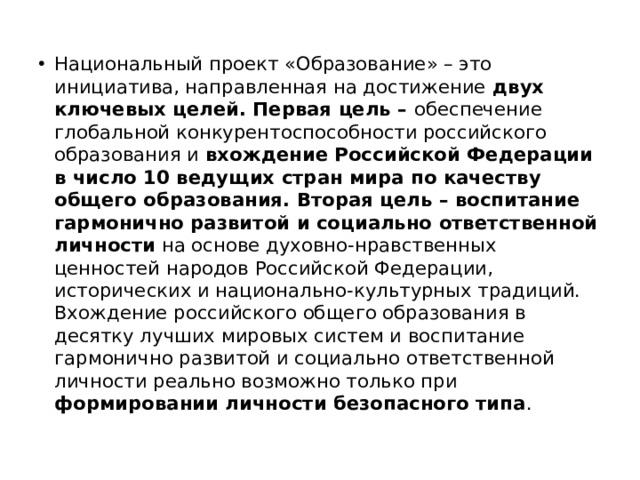 Национальный проект «Образование» – это инициатива, направленная на достижение двух ключевых целей. Первая цель – обеспечение глобальной конкурентоспособности российского образования и вхождение Российской Федерации в число 10 ведущих стран мира по качеству общего образования. Вторая цель – воспитание гармонично развитой и социально ответственной личности на основе духовно-нравственных ценностей народов Российской Федерации, исторических и национально-культурных традиций.  Вхождение российского общего образования в десятку лучших мировых систем и воспитание гармонично развитой и социально ответственной личности реально возможно только при формировании личности безопасного типа . 