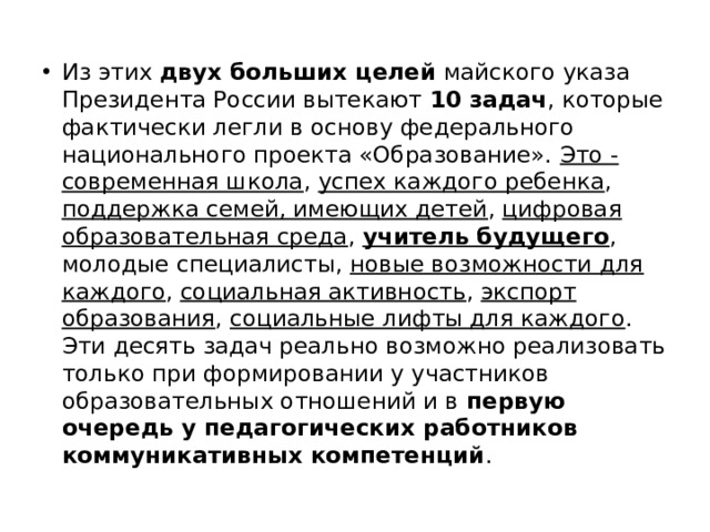 Из этих двух больших целей майского указа Президента России вытекают 10 задач , которые фактически легли в основу федерального национального проекта «Образование». Это - современная школа , успех каждого ребенка , поддержка семей, имеющих детей , цифровая образовательная среда , учитель будущего , молодые специалисты, новые возможности для каждого , социальная активность , экспорт образования , социальные лифты для каждого . Эти десять задач реально возможно реализовать только при формировании у участников образовательных отношений и в первую очередь у педагогических работников коммуникативных компетенций . 