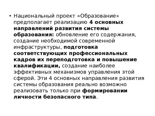 Национальный проект «Образование» предполагает реализацию 4 основных направлений развития системы образования: обновление его содержания, создание необходимой современной инфраструктуры, подготовка соответствующих профессиональных кадров их переподготовка и повышение квалификации, создание наиболее эффективных механизмов управления этой сферой. Эти 4 основных направления развития системы образования реально возможно реализовать только при формировании личности безопасного типа . 