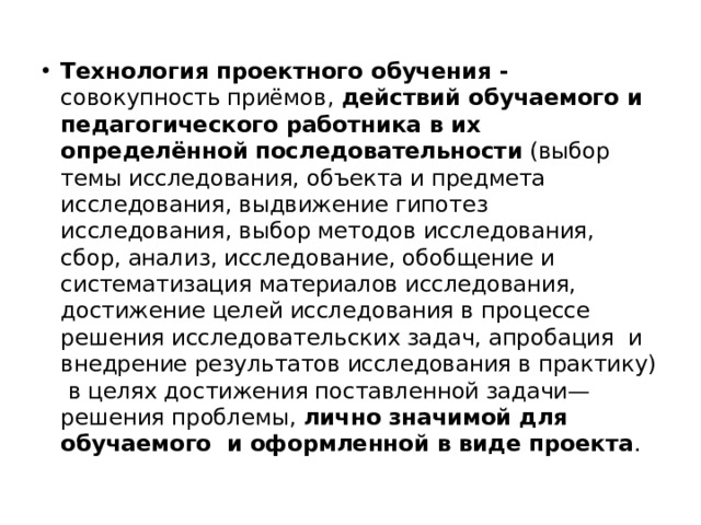 Технология проектного обучения - совокупность приёмов, действий обучаемого и педагогического работника в их определённой  последовательности (выбор темы исследования, объекта и предмета исследования, выдвижение гипотез исследования, выбор методов исследования, сбор, анализ, исследование, обобщение и систематизация материалов исследования, достижение целей исследования в процессе решения исследовательских задач, апробация и внедрение результатов исследования в практику) в целях достижения поставленной задачи— решения проблемы, лично значимой для обучаемого и оформленной в виде проекта . 