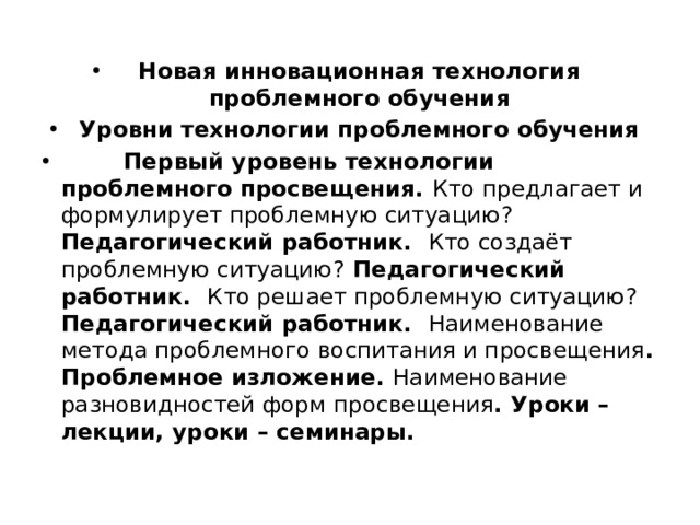 Новая инновационная технология проблемного обучения Уровни технологии проблемного обучения  Первый уровень технологии проблемного просвещения. Кто предлагает и формулирует проблемную ситуацию? Педагогический работник. Кто создаёт проблемную ситуацию? Педагогический работник. Кто решает проблемную ситуацию? Педагогический работник. Наименование метода проблемного воспитания и просвещения . Проблемное изложение. Наименование разновидностей форм просвещения . Уроки – лекции, уроки – семинары. 