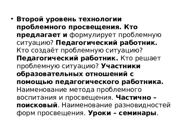 Второй уровень технологии проблемного просвещения. Кто предлагает и формулирует проблемную ситуацию? Педагогический работник. Кто создаёт проблемную ситуацию? Педагогический работник. Кто решает проблемную ситуацию? Участники образовательных отношений с помощью педагогического работника. Наименование метода проблемного воспитания и просвещения. Частично – поисковый . Наименование разновидностей форм просвещения. Уроки – семинары . 